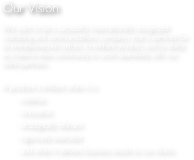 Our Vision

We want to be a successful, internationally recognized marketing and communications company, that is admired for its entrepreneurial culture, its brilliant product, and its ability as a best-in-class community to work seamlessly with our client-partners.

A product is brilliant when it is:
	    - creative
	    - innovative
	    - strategically relevant
	    - rigorously executed
	    - and when it delivers business results to our clients